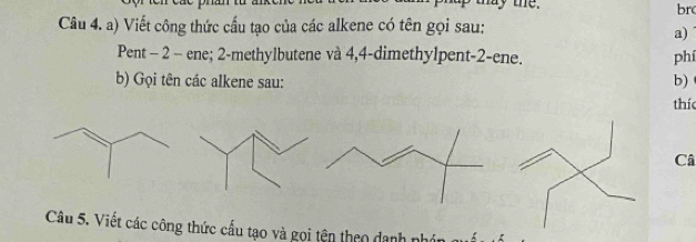 br 
Câu 4. a) Viết công thức cấu tạo của các alkene có tên gọi sau: a) 
Pent - 2 - ene; 2 -methylbutene và 4, 4 -dimethylpent- 2 -ene. 
b) Gọi tên các alkene sau: b) phi 
thí 
Câ 
Câu 5. Viết các công thức cấu tạo và gọi tên theo danh