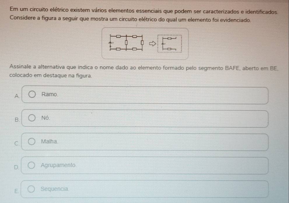 Em um circuito elétrico existem vários elementos essenciais que podem ser caracterizados e identificados.
Considere a figura a seguir que mostra um circuito elétrico do qual um elemento foi evidenciado.
Assinale a alternativa que indica o nome dado ao elemento formado pelo segmento BAFE, aberto em BE,
colocado em destaque na figura.
A. Ramo.
B. Nó.
C. Malha.
D. Agrupamento
E. Sequencia