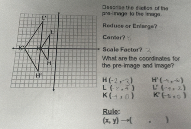 Describe the dilation of the
pre-image to the image.
Reduce or Enlarge?
Center?
Scale Factor?
What are the coordinates for
the pre-image and image?
H ( 3) H'(-4,-6)
(- ,4) L'(-4,2)
C ) K'(-8,0)
Rule:
(x,y)to ( ^circ  )