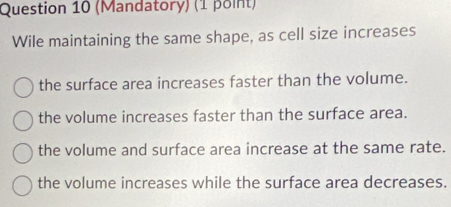 (Mandatory) (1 point)
Wile maintaining the same shape, as cell size increases
the surface area increases faster than the volume.
the volume increases faster than the surface area.
the volume and surface area increase at the same rate.
the volume increases while the surface area decreases.