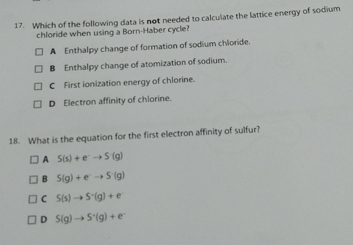 Which of the following data is not needed to calculate the lattice energy of sodium
chloride when using a Born-Haber cycle?
A Enthalpy change of formation of sodium chloride.
B Enthalpy change of atomization of sodium.
C First ionization energy of chlorine.
D Electron affinity of chlorine.
18. What is the equation for the first electron affinity of sulfur?
A S(s)+e^-to S^-(g)
B S(g)+e^-to S^-(g)
C S(s)to S^+(g)+e^-
D S(g)to S^+(g)+e^-