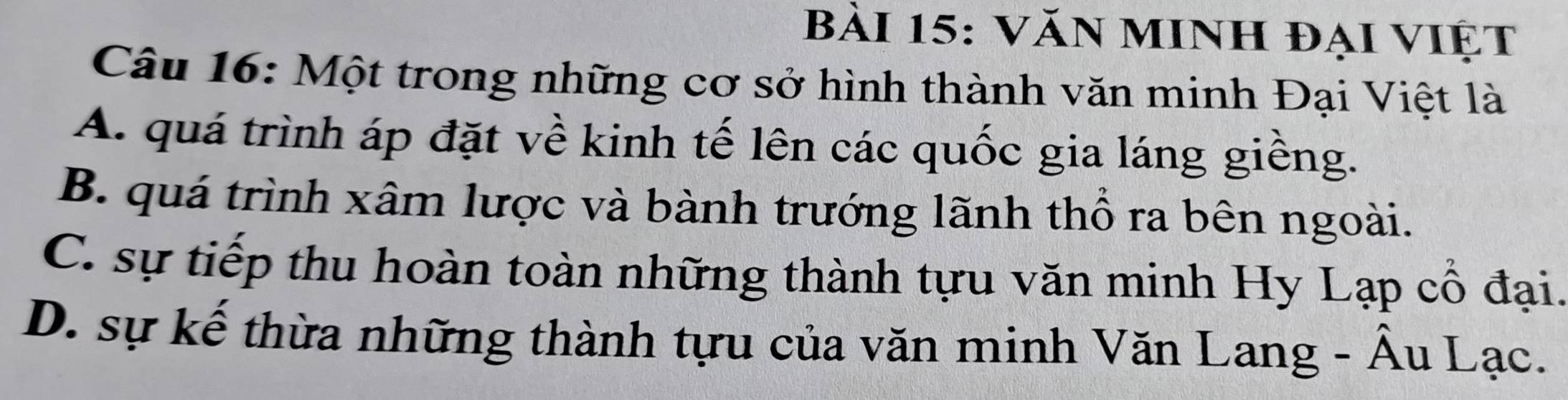 Văn minh đại việt
Câu 16: Một trong những cơ sở hình thành văn minh Đại Việt là
A. quá trình áp đặt về kinh tế lên các quốc gia láng giềng.
B. quá trình xâm lược và bành trướng lãnh thổ ra bên ngoài.
C. sự tiếp thu hoàn toàn những thành tựu văn minh Hy Lạp cổ đại.
D. sự kế thừa những thành tựu của văn minh Văn Lang - Âu Lạc.