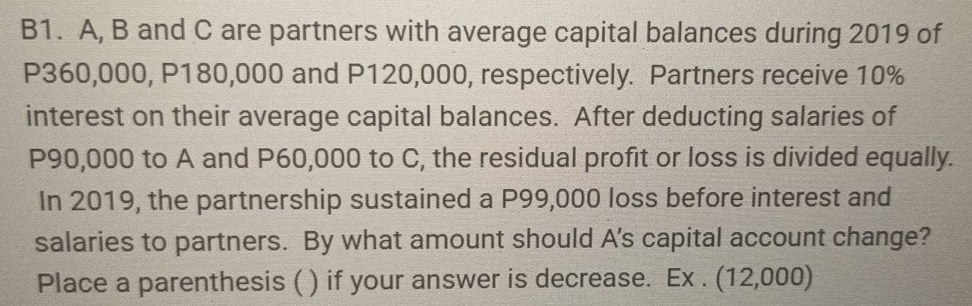 B1. A, B and C are partners with average capital balances during 2019 of
P360,000, P180,000 and P120,000, respectively. Partners receive 10%
interest on their average capital balances. After deducting salaries of
P90,000 to A and P60,000 to C, the residual profit or loss is divided equally. 
In 2019, the partnership sustained a P99,000 loss before interest and 
salaries to partners. By what amount should A's capital account change? 
Place a parenthesis ( ) if your answer is decrease. Ex . (12,000)