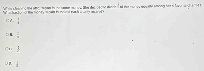 While cleaning the attic, Yuyan found some money. She decided to divide  1/5  of the money equally among her 4 favorite charities.
What fraction of the money Yuyan found did each charity receive?
A.  4/5 
B.  1/9 
C.  1/20 
D.  1/5 