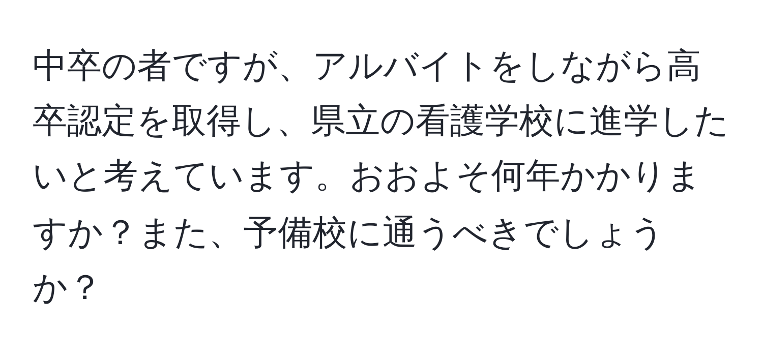 中卒の者ですが、アルバイトをしながら高卒認定を取得し、県立の看護学校に進学したいと考えています。おおよそ何年かかりますか？また、予備校に通うべきでしょうか？