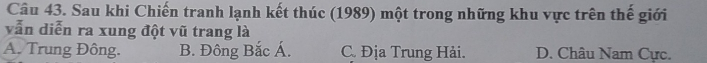 Sau khi Chiến tranh lạnh kết thúc (1989) một trong những khu vực trên thế giới
vẫn diễn ra xung đột vũ trang là
A. Trung Đông. B. Đông Bắc Á. C. Địa Trung Hải. D. Châu Nam Cực.