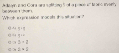 Adalyn and Cora are splitting $ of a piece of fabric evenly
between them.
Which expression models this situation?
A)  1/3 + 1/2 
B)  1/3 +2
C) 3/ 2
D) 3* 2