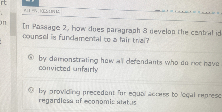 rt
ALLEN, KESONJA
n In Passage 2, how does paragraph 8 develop the central id
counsel is fundamental to a fair trial?
by demonstrating how all defendants who do not have
convicted unfairly
by providing precedent for equal access to legal represe
regardless of economic status