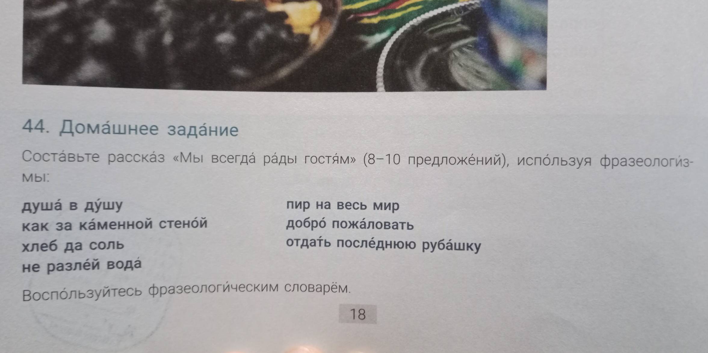 Домάшнее задάηие 
* Сосτάвьте расскάз «Мыι всегдά рάды гостήм» (8-1Ο πредлοжΚόηий), исπόльзуя фразеологиз 
Mbl: 
душá в дύшу пир на весь мир 
Kак за Káменной стенóй добрό ποжάловать 
хлеб да соль οτдατь ποслέдηюοι рубάшκу 
hе разлέй водά 
Βослόльзуйтесь фразеологйческим словарём. 
18