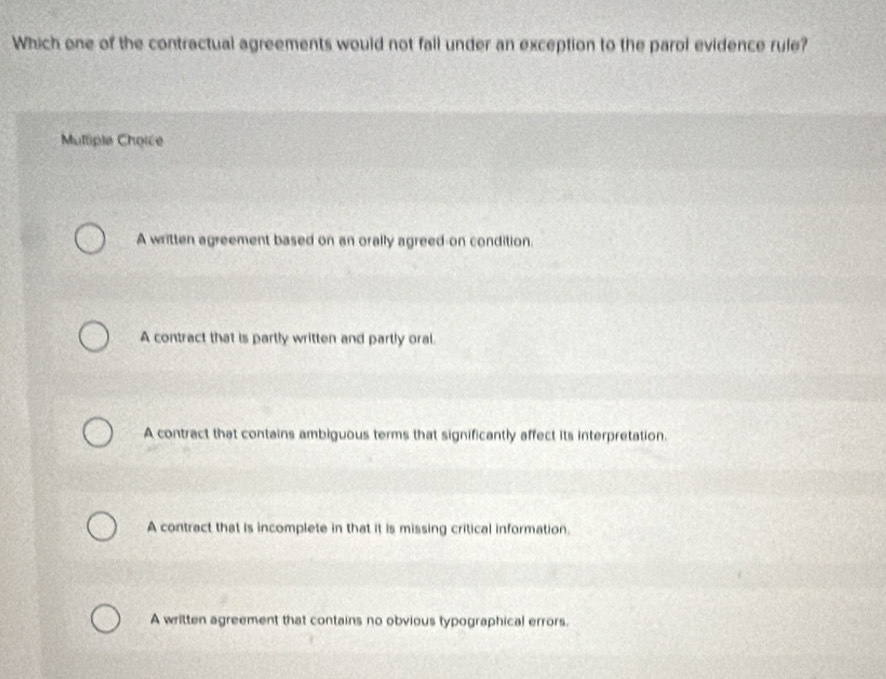 Which one of the contractual agreements would not fall under an exception to the parol evidence rule?
Muttiple Choice
A written agreement based on an orally agreed-on condition.
A contract that is partly written and partly oral.
A contract that contains ambiguous terms that significantly affect its interpretation.
A contract that is incomplete in that it is missing critical information.
A written agreement that contains no obvious typographical errors.