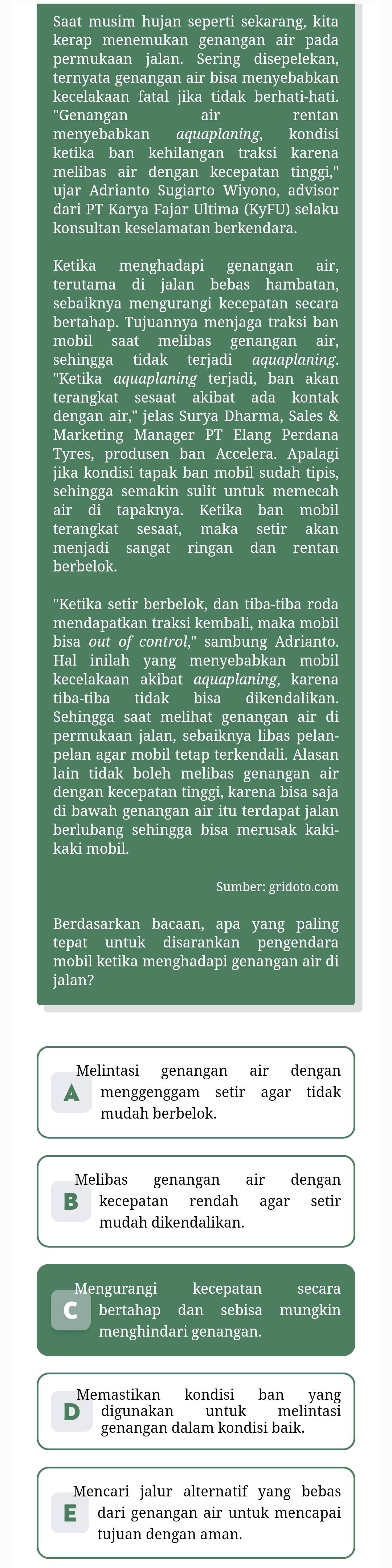 Saat musim hujan seperti sekarang, kita
kerap menemukan genangan air pada
permukaan jalan. Sering disepelekan,
ternyata genangan air bisa menyebabkan
kecelakaan fatal jika tidak berhati-hati.
''Genangan I air rentan
menyebabkan aquaplaning, kondisi
ketika ban kehilangan traksi karena
melibas air dengan kecepatan tinggi,"
ujar Adrianto Sugiarto Wiyono, advisor
dari PT Karya Fajar Ultima (KyFU) selaku
konsultan keselamatan berkendara.
Ketika menghadapi genangan air,
terutama di jalan bebas hambatan,
sebaiknya mengurangi kecepatan secara
bertahap. Tujuannya menjaga traksi ban
mobil saat melibas genangan air,
sehingga tidak terjadi aquaplaning.
"Ketika aquaplaning terjadi, ban akan
terangkat sesaat akibat ada kontak
dengan air,' jelas Surya Dharma, Sales &
Marketing Manager PT Elang Perdana
Tyres, produsen ban Accelera. Apalagi
jika kondisi tapak ban mobil sudah tipis,
sehingga semakin sulit untuk memecah
air di tapaknya. Ketika ban mobil
terangkat sesaat, maka setir akan
menjadi sangat ringan dan rentan
berbelok.
"Ketika setir berbelok, dan tiba-tiba roda
mendapatkan traksi kembali, maka mobil
bisa out of control," sambung Adrianto.
Hal inilah yang menyebabkan mobil
kecelakaan akibat aquaplaning, karena
tiba-tiba tidak bisa dikendalikan.
Sehingga saat melihat genangan air di
permukaan jalan, sebaiknya libas pelan-
pelan agar mobil tetap terkendali. Alasan
lain tidak boleh melibas genangan air
dengan kecepatan tinggi, karena bisa saja
di bawah genangan air itu terdapat jalan
berlubang sehingga bisa merusak kaki-
kaki mobil.
Sumber: gridoto.com
Berdasarkan bacaan, apa yang paling
tepat untuk disarankan pengendara
mobil ketika menghadapi genangan air di
jalan?
Melintasi genangan air dengan
menggenggam setir agar tidak
mudah berbelok.
Melibas genangan air dengan
B  kecepatan rendah agar setir
mudah dikendalikan.
Mengurangi kecepatan secara
C bertahap dan sebisa mungkin
menghindari genangan.
Memastikan kondisi ban yang
digunakan untuk melintasi
genangan dalam kondisi baik.
Mencari jalur alternatif yang bebas
E dari genangan air untuk mencapai
tujuan dengan aman.