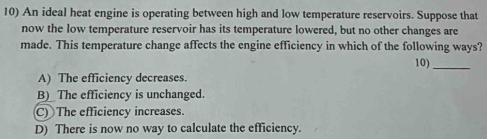 An ideal heat engine is operating between high and low temperature reservoirs. Suppose that
now the low temperature reservoir has its temperature lowered, but no other changes are
made. This temperature change affects the engine efficiency in which of the following ways?
10)_
A) The efficiency decreases.
B)_ The efficiency is unchanged.
C) The efficiency increases.
D) There is now no way to calculate the efficiency.