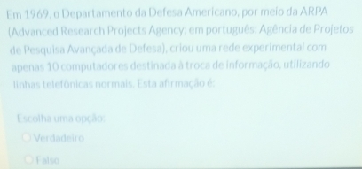 Em 1969, o Departamento da Defesa Americano, por meio da ARPA
(Advanced Research Projects Agency; em português: Agência de Projetos
de Pesquisa Avançada de Defesa), criou uma rede experimental com
apenas 10 computadores destinada à troca de informação, utilizando
linhas telefônicas normais. Esta afirmação é:
Escolha uma opção:
Verdadeiro
Falso