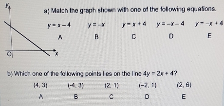 y
the graph shown with one of the following equations.
y=x-4 y=-x y=x+4 y=-x-4 y=-x+4
B C D E
b) Which one of the following points lies on the line 4y=2x+4 ?
(4,3) (-4,3) (2,1) (-2,1) (2,6)
A B C D E