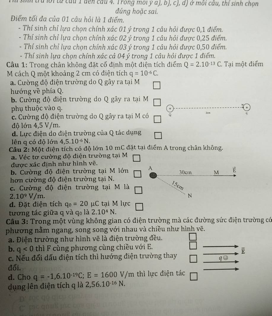 trú lời từ cầu 1 đến câu 4. Trong môi ý a), b), c), d) ở môi câu, thí sinh chọn
đúng hoặc sai.
Điểm tối đa của 01 câu hỏi là 1 điểm.
- Thí sinh chỉ lựa chọn chính xác 01 ý trong 1 câu hỏi được 0,1 điểm.
- Thí sinh chỉ lựa chọn chính xác 02 ý trong 1 câu hỏi được 0,25 điểm.
- Thí sinh chỉ lựa chọn chính xác 03 ý trong 1 câu hỏi được 0,50 điểm.
- Thí sinh lựa chọn chính xác cả 04 ý trong 1 câu hỏi được 1 điểm.
Câu 1: Trong chân không đặt cố định một điện tích điểm Q=2.10^(-13)C. Tại một điểm
M cách Q một khoảng 2 cm có điện tích q=10^(-6)C.
a. Cường độ điện trường do Q gây ra tại M
hướng về phía Q.
b. Cường độ điện trường do Q gây ra tại M
.
phụ thuộc vào q.
+
c. Cường độ điện trường do Q gây ra tại M có
2cm q
độ lớn 4,5 V/m.
d. Lực điện do điện trường của Q tác dụng
lên q có độ lớn 4,5.10^(-6)N.
Câu 2: Một điện tích có độ lớn 10 mC đặt tại điểm A trong chân không.
a. Véc tơ cường độ điện trường tại M
được xác định như hình vẽ.
b. Cường độ điện trường tại M lớn A 30cm M E
hơn cường độ điện trường tại N.
c. Cường độ điện trường tại M là
15cm
2.10^9V/m.
N
d. Đặt điện tích q_0=20mu C tại M lực
tương tác giữa q và qo là 2.10^4N.
Câu 3: Trong một vùng không gian có điện trường mà các đường sức điện trường có
phương nằm ngang, song song với nhau và chiều như hình vẽ.
a. Điện trường như hình vẽ là điện trường đều.
b. q<0</tex> thì F cùng phương cùng chiều với E.
overline E
c. Nếu đổi dấu điện tích thì hướng điện trường thay
qbigcirc
đổi.
d. Cho q=-1,6.10^(-19)C;E=1600V/m thì lực điện tác
dụng lên điện tích q là 2,56.10^(-16)N.