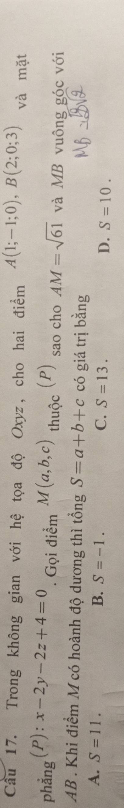 Trong không gian với hệ tọa độ Oxyz, cho hai điểm A(1;-1;0), B(2;0;3) và mặt
. Gọi điểm
phẳng (P): x-2y-2z+4=0 M(a,b,c) thuộc (P) sao cho AM=sqrt(61) và MB vuông góc với
AB. Khi điểm M có hoành độ dương thì tổng S=a+b+c có giá trị bằng
A. S=11. B. S=-1. C. S=13. D. S=10.