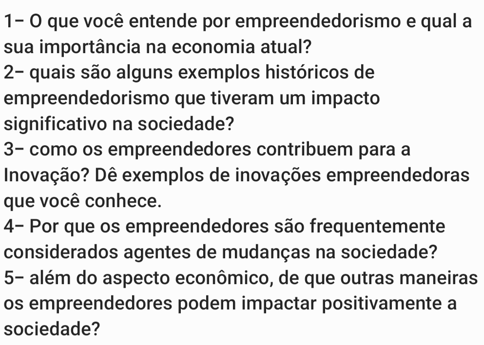 1- O que você entende por empreendedorismo e qual a 
sua importância na economia atual? 
2- quais são alguns exemplos históricos de 
empreendedorismo que tiveram um impacto 
significativo na sociedade? 
3- como os empreendedores contribuem para a 
Inovação? Dê exemplos de inovações empreendedoras 
que você conhece. 
4- Por que os empreendedores são frequentemente 
considerados agentes de mudanças na sociedade? 
5- além do aspecto econômico, de que outras maneiras 
os empreendedores podem impactar positivamente a 
sociedade?