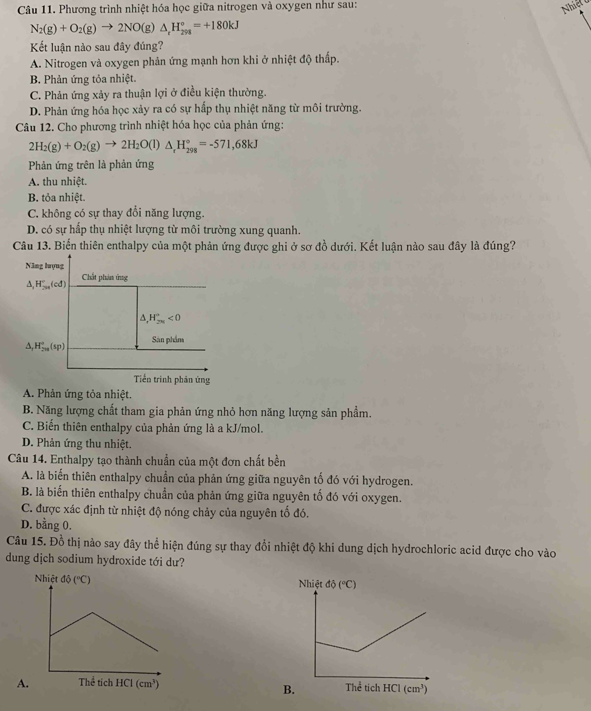 Phương trình nhiệt hóa học giữa nitrogen và oxygen như sau:
Nhiệt ở
N_2(g)+O_2(g)to 2NO(g)△ _rH_(298)°=+180kJ
Kết luận nào sau đây đúng?
A. Nitrogen và oxygen phản ứng mạnh hơn khi ở nhiệt độ thấp.
B. Phản ứng tỏa nhiệt.
C. Phản ứng xảy ra thuận lợi ở điều kiện thường.
D. Phản ứng hóa học xảy ra có sự hấp thụ nhiệt năng từ môi trường.
Câu 12. Cho phương trình nhiệt hóa học của phản ứng:
2H_2(g)+O_2(g)to 2H_2O(l)△ _rH_(298)°=-571,68kJ
Phản ứng trên là phản ứng
A. thu nhiệt.
B. tỏa nhiệt.
C. không có sự thay đổi năng lượng.
D. có sự hấp thụ nhiệt lượng từ môi trường xung quanh.
Câu 13. Biến thiên enthalpy của một phản ứng được ghi ở sơ đồ dưới. Kết luận nào sau đây là đúng?
A. Phản ứng tỏa nhiệt.
B. Năng lượng chất tham gia phản ứng nhỏ hơn năng lượng sản phẩm.
C. Biến thiên enthalpy của phản ứng là a kJ/mol.
D. Phản ứng thu nhiệt.
Câu 14. Enthalpy tạo thành chuẩn của một đơn chất bền
A. là biến thiên enthalpy chuẩn của phản ứng giữa nguyên tố đó với hydrogen.
B. là biến thiên enthalpy chuẩn của phản ứng giữa nguyên tố đó với oxygen.
C. được xác định từ nhiệt độ nóng chảy của nguyên tố đó.
D. bằng 0.
Câu 15. Đồ thị nào say đây thể hiện đúng sự thay đổi nhiệt độ khi dung dịch hydrochloric acid được cho vào
dung dịch sodium hydroxide tới dư?
Nhiệt độ (^circ C)
A. 
B
