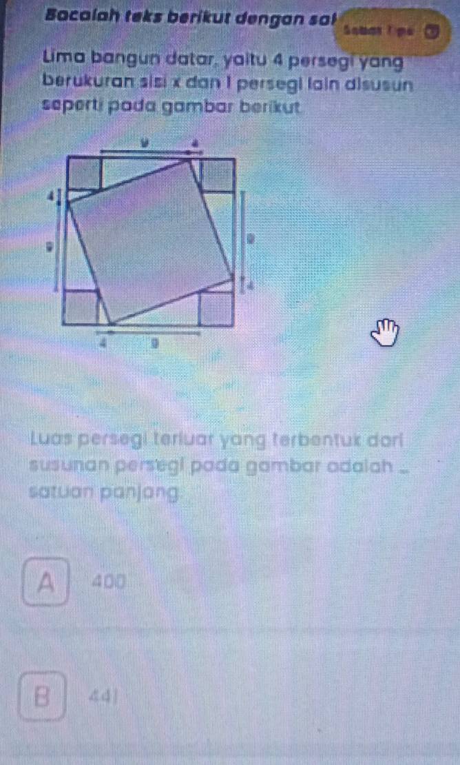 Bacalah teks berikut dengan sa! Sobarǐ pe
Lima bangun datar, yaitu 4 persegi yang
berukuran sisi x dan 1 persegi lain disusun
seperti pada gambar berikut 
Luas persegi teriuar yang terbentuk dori
susunan persegi pada gambar odala ...
satuan panjang
A 400
B 441