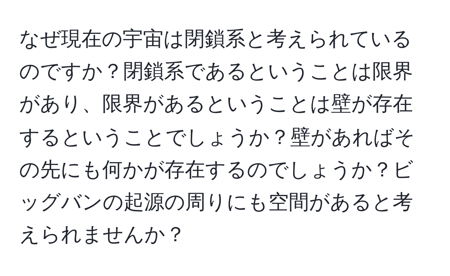 なぜ現在の宇宙は閉鎖系と考えられているのですか？閉鎖系であるということは限界があり、限界があるということは壁が存在するということでしょうか？壁があればその先にも何かが存在するのでしょうか？ビッグバンの起源の周りにも空間があると考えられませんか？