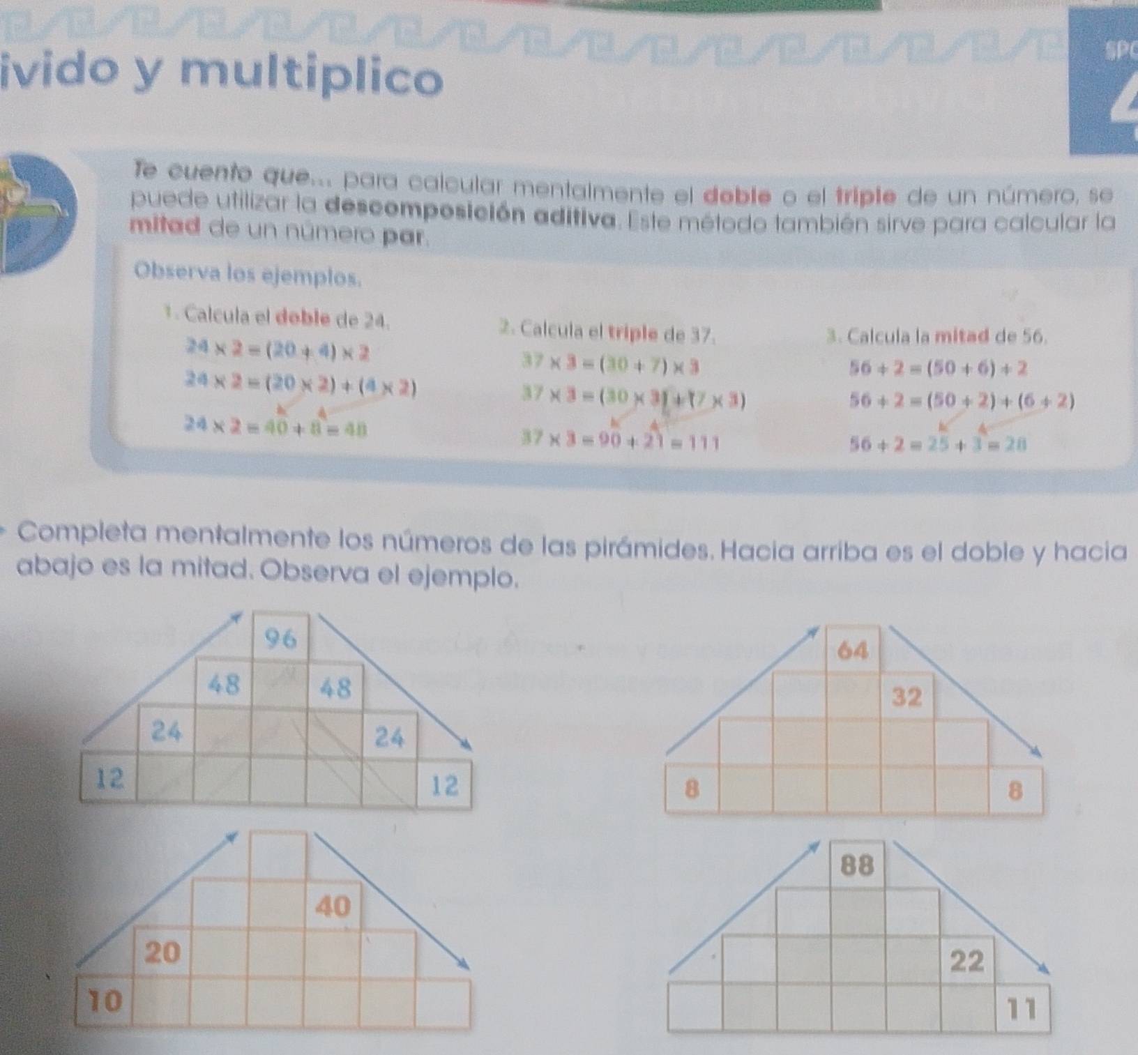 SP 
ivido y multiplico 
Te cuento que.. para calcular mentalmente el deble o el triple de un número, se 
puede utilizar la descomposición aditiva. Este método también sirve para calcular la 
mitad de un número par. 
Observa los ejemplos. 
1 . Calcula el doble de 24. 2. Calcula el triple de 37.
24* 2=(20+4)* 2
3. Calcula la mitad de 56.
37* 3=(30+7)* 3
24* 2=(20* 2)+(4* 2)
56+2=(50+6)+2
37* 3=(30* 3)+(7* 3)
56+2=(50+2)+(6+2)
24* 2=40+8=48
37* 3=90+21=111
56+2=25+3=28
Completa mentalmente los números de las pirámides. Hacia arriba es el doble y hacia 
abajo es la mitad. Observa el ejemplo.
88
22
11