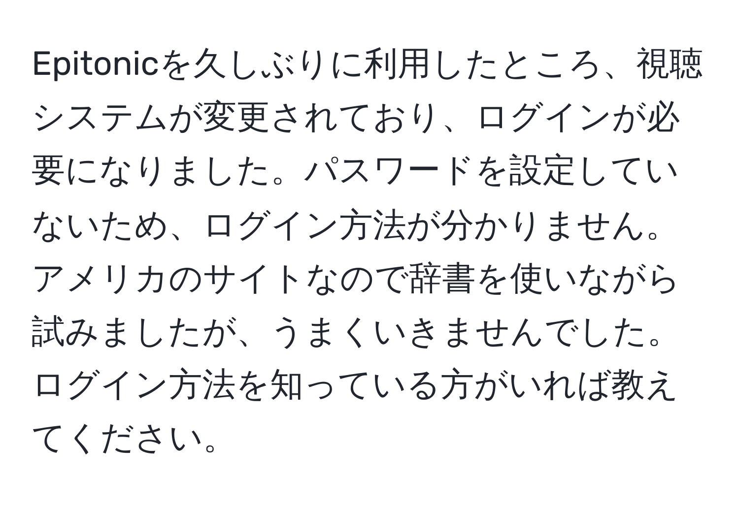 Epitonicを久しぶりに利用したところ、視聴システムが変更されており、ログインが必要になりました。パスワードを設定していないため、ログイン方法が分かりません。アメリカのサイトなので辞書を使いながら試みましたが、うまくいきませんでした。ログイン方法を知っている方がいれば教えてください。