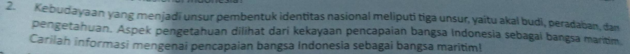 Kebudayaan yang menjadí unsur pembentuk identitas nasional meliputi tiga unsur, yaitu akal budi, peradaban, dam 
pengetahuan. Aspek pengetahuan dilihat dari kekayaan pencapaian bangsa Indonesia sebagai bangsa maritim 
Carilah informasi mengenai pencapaian bangsa Indonesia sebagai bangsa maritim!