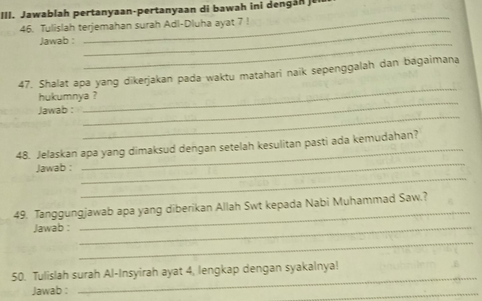 Jawablah pertanyaan-pertanyaan di bawah ini dengan j 
_ 
46. Tulislah terjemahan surah Adl-Dluha ayat 7! 
Jawab :_ 
_ 
_ 
47. Shalat apa yang dikerjakan pada waktu matahari naik sepenggalah dan bagaimana 
_ 
hukumnya ? 
_ 
Jawab : 
48. Jelaskan apa yang dimaksud dengan setelah kesulitan pasti ada kemudahan? 
_ 
Jawab : 
_ 
49. Tanggungjawab apa yang diberikan Allah Swt kepada Nabi Muhammad Saw.? 
Jawab :_ 
_ 
_ 
_ 
50. Tulislah surah Al-Insyirah ayat 4, lengkap dengan syakalnya! 
Jawab : 
_