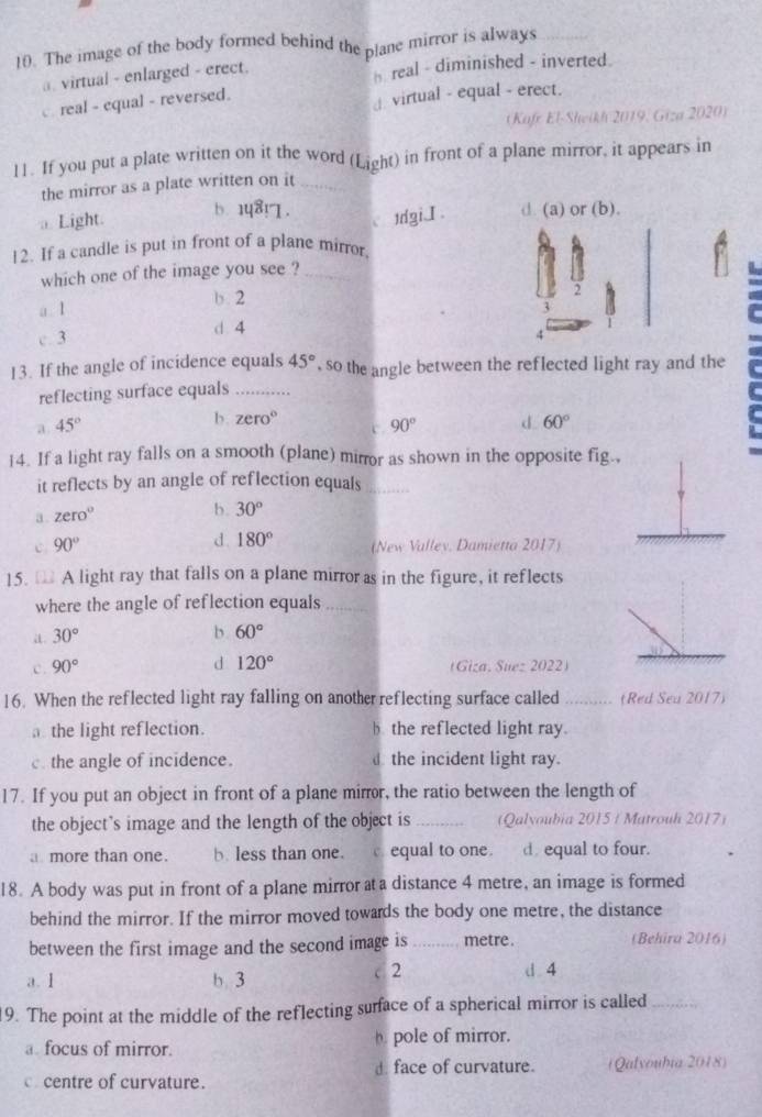 The image of the body formed behind the plane mirror is always
a. virtual - enlarged - erect. h real - diminished - inverted.
. real - equal - reversed.
virtual - equal - erect.
(Kafe El-Sheikh 2019, Giza 2020)
11. If you put a plate written on it the word (Light) in front of a plane mirror, it appears in
the mirror as a plate written on it_
b. 18! 1 .
Light. 1dgiI . d (a) or (b).
12. If a candle is put in front of a plane mirror.
which one of the image you see ?_
F
a. 1 b. 2
3
d 4
c. 3 4
13. If the angle of incidence equals 45° , so the angle between the reflected light ray and the
reflecting surface equals_
b. zero°
a. 45° 90° d 60°
14. If a light ray falls on a smooth (plane) mirror as shown in the opposite fig.,
it reflects by an angle of reflection equals_
a . zero°
b. 30°
c 90°
d. 180° (New Valley. Damietta 2017)
15. [ A light ray that falls on a plane mirror as in the figure, it reflects
where the angle of reflection equals_
a 30°
b 60°
c. 90°
d 120° (Giza. Suez 2022)
16. When the reflected light ray falling on another reflecting surface called _(Red Sea 2017)
the light reflection. b the reflected light ray.
. the angle of incidence.  the incident light ray.
17. If you put an object in front of a plane mirror, the ratio between the length of
the object's image and the length of the object is _(Qalvoubia 2015 / Matrouh 2017)
a more than one. b. less than one. c equal to one. d. equal to four.
18. A body was put in front of a plane mirror ata distance 4 metre, an image is formed
behind the mirror. If the mirror moved towards the body one metre, the distance
between the first image and the second image is _metre . (Behira 2016)
a.1 b 3
< 2  d . 4
19. The point at the middle of the reflecting surface of a spherical mirror is called_
a. focus of mirror.  pole of mirror.
c centre of curvature. d. face of curvature. (Qalvoubia 2018)