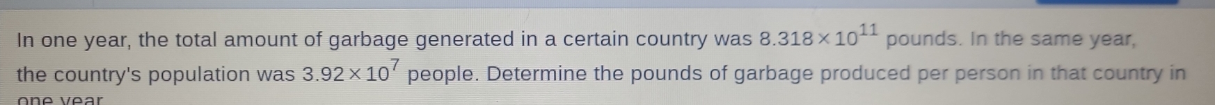 In one year, the total amount of garbage generated in a certain country was 8.318* 10^(11) pounds. In the same year, 
the country's population was 3.92* 10^7 people. Determine the pounds of garbage produced per person in that country in