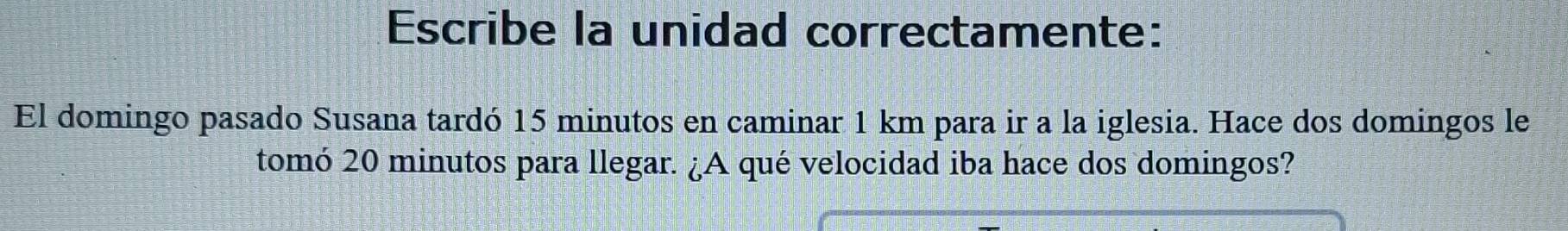 Escribe la unidad correctamente: 
El domingo pasado Susana tardó 15 minutos en caminar 1 km para ir a la iglesia. Hace dos domingos le 
tomó 20 minutos para llegar. ¿A qué velocidad iba hace dos domingos?