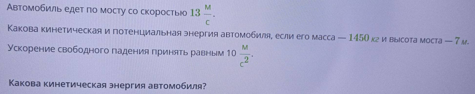 Автомобиль едет ло мосту со скоростью 13 M/c . 
Какова кинетическая и потенциальная энергия автомобиля, если его масса — 145О кги выιсота моста — 7м. 
Ускорение свободного πадения πринять равньм 10 M/c^2 . 
Какова кинетическая энергия автомобиля?