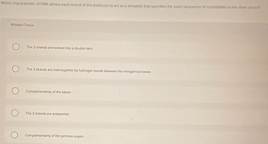Which characteristic of DNA allows each strand of the molecule to act as a template that specifies the exact sequence of nucleotides in the other strand
Multiple Chaice
The 2 strands are twisted into a double helix
The 2 strands are held together by hydrogen bonds between the nitrogenous bases
Complementarity of the bases
The 2 strands are antiparallel
Complementarity of the pentose sugars