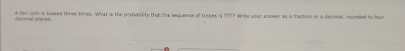 A fair con is toased three times. What is the probab lity that the sequence of tosses is TTT? Write your anower as a fraction or a decimal, rounded to four 
d écital places