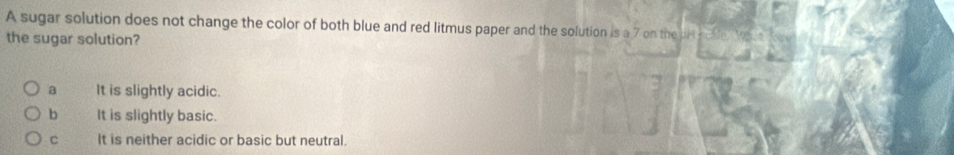 A sugar solution does not change the color of both blue and red litmus paper and the solution is a 7 on the dl
the sugar solution?
a It is slightly acidic.
b It is slightly basic.
C It is neither acidic or basic but neutral.