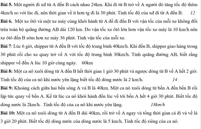 Một người đi xđ từ A đến B cách nhau 24km. Khi đi từ B trở về A người đó tăng tốc độ thêm
4km/h so với lúc đi, nên thời gian về ít hơn tg đi là 30 phút. Tính tốc độ của xđ đi từ A đến B. 12
Bài 6. Một xe ôtô và một xe máy cùng khởi hành từ A đề đi đến B với vận tốc của mỗi xe không đổi
trên toàn bộ quãng đường AB dài 120 km. Do vận tốc xe ôtô lớn hơn vận tốc xe máy là 10 km/h nên
xe ôtô đến B sớm hơn xe máy 36 phút. Tính vận tốc của mỗi xe.
Bài 7: Lúc 6 giờ, shipper từ A đến B với tốc độ trung bình 40km/h. Khi đến B, shipper giao hàng trong
30 phút rồi cho xe quay trở về A với tốc độ trung bình 30km/h. Tính quãng đường AB, biết rằng
shipper về đến A lúc 10 giờ cùng ngày. 60km
Bài 8: Một ca nô xuôi dòng từ A đến B hết thời gian 1 giờ 30 phút và ngược dòng từ B về A hết 2 giờ,
Tính tốc độ của ca nô khi nước yên lặng biết tốc độ dòng nước là 2 km/h. 14
Bài 9: Khoảng cách giữa hai bến sông A và B là 40km. Một ca nô xuôi dòng từ bến A đến bến B rồi
lập tức quay về bến A. Kể từ lúc ca nô khởi hành đến lúc về tới bến A hết 4 giờ 30 phút. Biết tốc độ
dòng nước là 2km/h. Tính tốc độ của ca nô khi nước yên lặng. 18km/h
Bài 10: Một ca nô xuôi dòng từ A đến B dải 40km, rồi trở về A ngay và tổng thời gian cả đi và về là
3 giờ 20 phút. Biết tốc độ dòng nước của dòng nước là 5 km/h. Tính tốc độ riêng của ca nô.