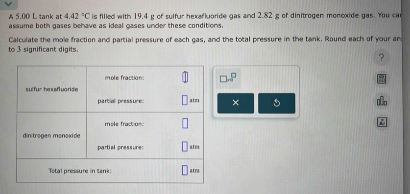 A 5.00 L tank at 4.42°C is filled with 19.4 g of sulfur hexafluoride gas and 2.82 g of dinitrogen monoxide gas. You car 
assume both gases behave as ideal gases under these conditions. 
Calculate the mole fraction and partial pressure of each gas, and the total pressure in the tank. Round each of your an 
to 3 significant digits. 
?
□ * 10^□
× 
Ar