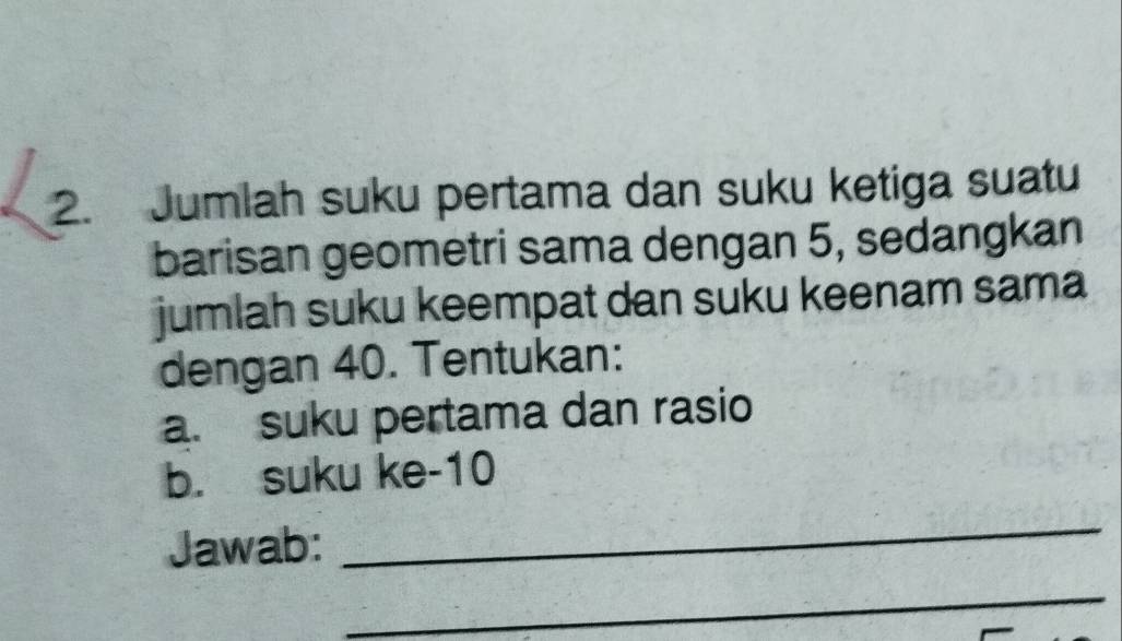 Jumlah suku pertama dan suku ketiga suatu 
barisan geometri sama dengan 5, sedangkan 
jumlah suku keempat dan suku keenam sama 
dengan 40. Tentukan: 
a. suku pertama dan rasio 
b. suku ke -10
Jawab: 
_ 
_