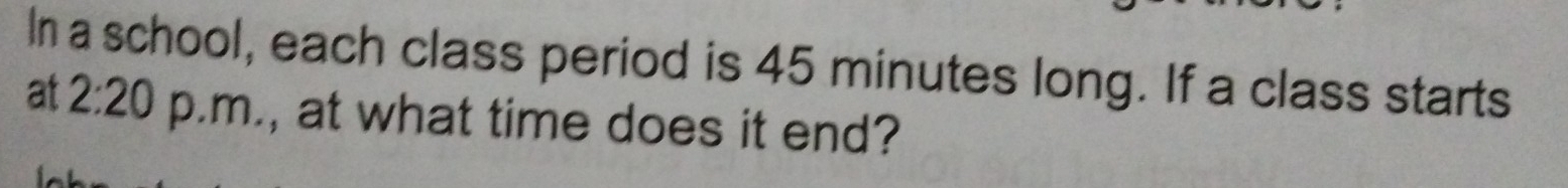 In a school, each class period is 45 minutes long. If a class starts 
at 2:20 p.m., at what time does it end?