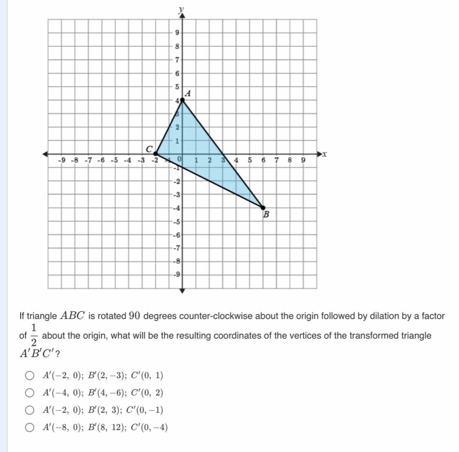 If wed by dilation by a factor
of  1/2  about the origin, what will be the resulting coordinates of the vertices of the transformed triangle
A'B'C' ?
A'(-2,0); B'(2,-3); C'(0,1)
A'(-4,0); B'(4,-6); C'(0,2)
A'(-2,0); B'(2,3); C'(0,-1)
A'(-8,0); B'(8,12); C'(0,-4)