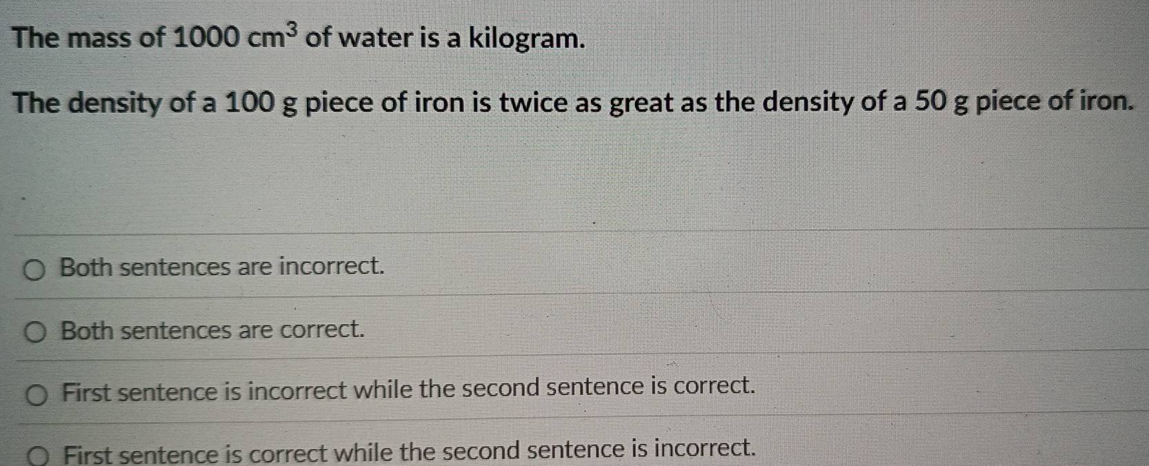 The mass of 1000cm^3 of water is a kilogram.
The density of a 100 g piece of iron is twice as great as the density of a 50 g piece of iron.
Both sentences are incorrect.
Both sentences are correct.
First sentence is incorrect while the second sentence is correct.
First sentence is correct while the second sentence is incorrect.