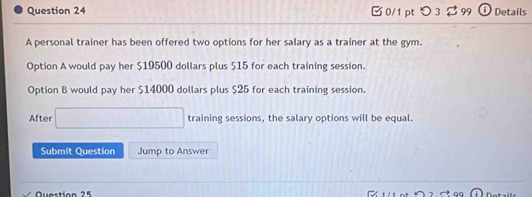 つ 3 99 i Details 
A personal trainer has been offered two options for her salary as a trainer at the gym. 
Option A would pay her $19500 dollars plus $15 for each training session. 
Option B would pay her $14000 dollars plus $25 for each training session. 
After □ training sessions, the salary options will be equal. 
Submit Question Jump to Answer 
Question 25 Dotails