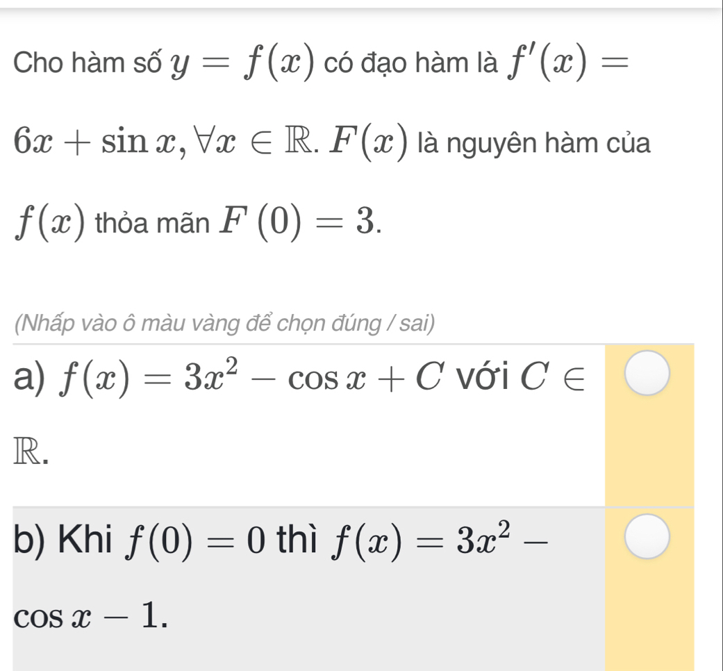 Cho hàm số y=f(x) có đạo hàm là f'(x)=
6x+sin x, forall x∈ R. F(x) là nguyên hàm của
f(x) thỏa mãn F(0)=3. 
(Nhấp vào ô màu vàng để chọn đúng / sai)
a) f(x)=3x^2-cos x+C với C∈
R.
b) Khi f(0)=0 thì f(x)=3x^2-
cos x-1.