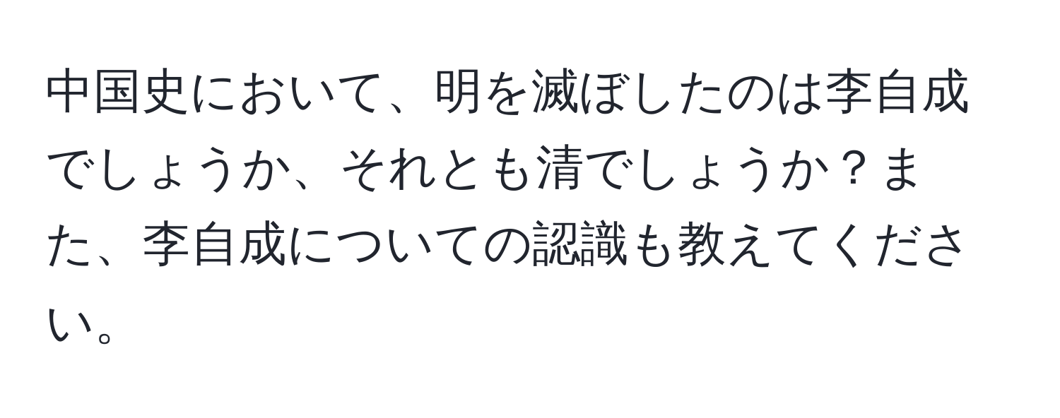 中国史において、明を滅ぼしたのは李自成でしょうか、それとも清でしょうか？また、李自成についての認識も教えてください。