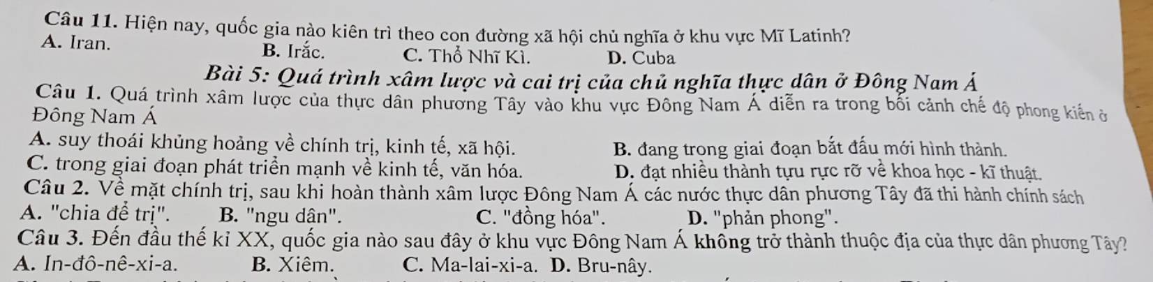 Hiện nay, quốc gia nào kiên trì theo con đường xã hội chủ nghĩa ở khu vực Mĩ Latinh?
A. Iran. B. Irắc. C. Thổ Nhĩ Kì.
D. Cuba
Bài 5: Quá trình xâm lược và cai trị của chủ nghĩa thực dân ở Đông Nam Á
Câu 1. Quá trình xâm lược của thực dân phương Tây vào khu vực Đông Nam Á diễn ra trong bối cảnh chế độ phong kiến ở
Đông Nam Á
A. suy thoái khủng hoảng về chính trị, kinh tế, xã hội.
B. đang trong giai đoạn bắt đấu mới hình thành.
C. trong giai đoạn phát triển mạnh về kinh tế, văn hóa. D. đạt nhiều thành tựu rực rỡ về khoa học - kĩ thuật.
Câu 2. Về mặt chính trị, sau khi hoàn thành xâm lược Đông Nam Á các nước thực dân phương Tây đã thi hành chính sách
A. "chia để trị". B. "ngu dân". C. "đồng hóa". D. ''phản phong".
Câu 3. Đến đầu thế kỉ XX, quốc gia nào sau đây ở khu vực Đông Nam Á khổng trở thành thuộc địa của thực dân phương Tây?
A. In-đô-nê-xi-a. B. Xiêm. C. Ma-lai-xi-a. D. Bru-nây.