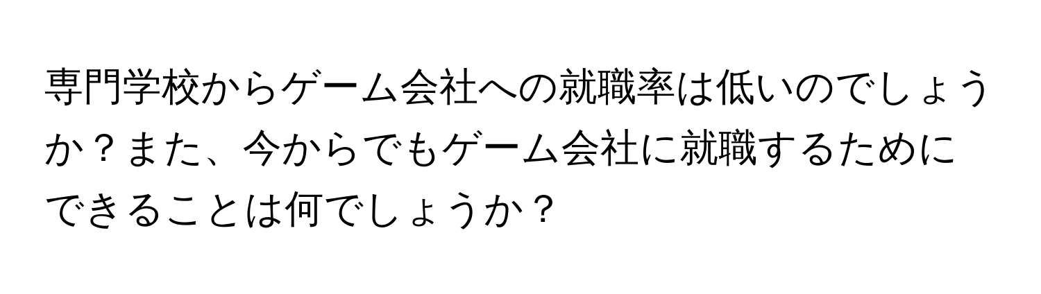 専門学校からゲーム会社への就職率は低いのでしょうか？また、今からでもゲーム会社に就職するためにできることは何でしょうか？