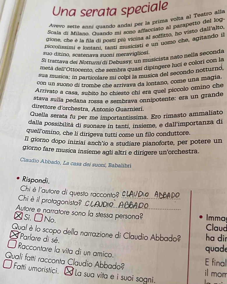 Una serata speciale
Avevo sette anní quando andai per la prima volta al Teatro alla
Scala di Milano. Quando mi sono affacciato al parapetto del log-
gione, che è la fila di posti più vicina al soffitto, ho visto dall'alto,
piccolissimi e lontani, tanti musicisti e un uomo che, agitando il
suo dítino, scatenava suoni meravigliosi.
Si trattava dei Notturni di Debussy, un musicista nato nella seconda
metà dell'Ottocento, che sembra quasi dipingere luci e colori con la
sua musica; in particolare mi colpì la musica del secondo notturno,
con un suono di trombe che arrivava da lontano, come una magia.
Arrivato a casa, subito ho chiesto chi era quel piccolo omino che
stava sulla pedana rossa e sembrava onnipotente: era un grande
direttore d'orchestra, Antonio Guarnieri.
Quella serata fu per me importantissima. Ero rimasto ammaliato
dalla possibilità di suonare in tanti, insieme, e dall’importanza di
quell’omino, che li dirigeva tutti come un filo conduttore.
Il giorno dopo iniziaí anch’io a studiare pianoforte, per potere un
giorno fare musíca insieme agli altri e dirigere un'orchestra.
Claudio Abbado, La casa dei suoni, Babalibri
Rispondi.
Chi è l'autore di questo racconto?   ClAUDO AlBAdo
Chiè il protagonista? .C.LAUDR..ACBAR?
Autore e narratore sono la stessa persona? Immaç
λ Si. □ No.
Claud
Qual è lo scopo della narrazione di Claudio Abbado? ha dir
* Parlare di sé.
Raccontare la vita di un amico.
quade
Quali fatti racconta Claudio Abbado?
E final
il mom
Fatti umoristici. ] La sua vita e i suoi sogni.