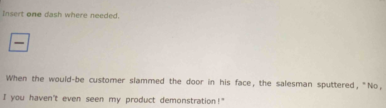 Insert one dash where needed. 
When the would-be customer slammed the door in his face, the salesman sputtered, "No, 
I you haven't even seen my product demonstration!"