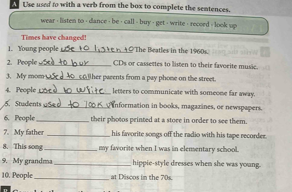 A Use used to with a verb from the box to complete the sentences. 
wear - listen to - dance - be · call - buy - get - write - record - look up 
Times have changed! 
1. Young people_ 
The Beatles in the 1960s. 
2. People _CDs or cassettes to listen to their favorite music. 
3. My mom_ her parents from a pay phone on the street. 
4. People _letters to communicate with someone far away. 
5. Students _information in books, magazines, or newspapers. 
6. People_ their photos printed at a store in order to see them. 
7. My father _his favorite songs off the radio with his tape recorder. 
8. This song_ my favorite when I was in elementary school. 
9. My grandma _hippie-style dresses when she was young. 
10. People_ at Discos in the 70s.