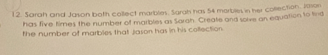 Sarah and Jason both collect marbles. Sarah has 54 marbles in her collection. Jason 
has five times the number of marbles as Sarah. Create and solve an equation to find 
the number of marbles that Jason has in his collection.